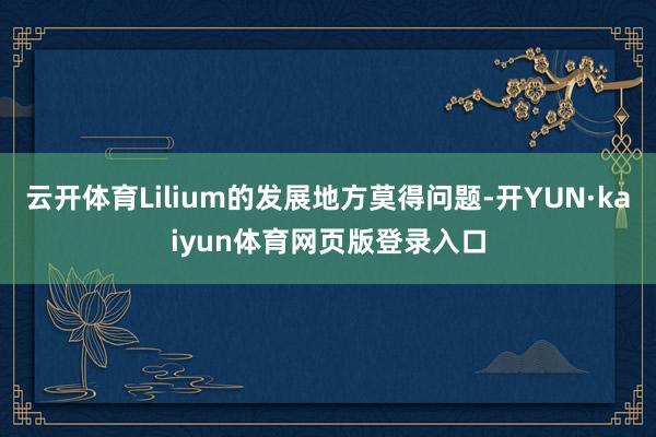 云开体育Lilium的发展地方莫得问题-开YUN·kaiyun体育网页版登录入口