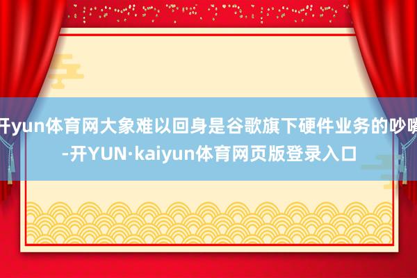 开yun体育网大象难以回身是谷歌旗下硬件业务的吵嘴-开YUN·kaiyun体育网页版登录入口