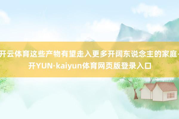 开云体育这些产物有望走入更多开阔东说念主的家庭-开YUN·kaiyun体育网页版登录入口