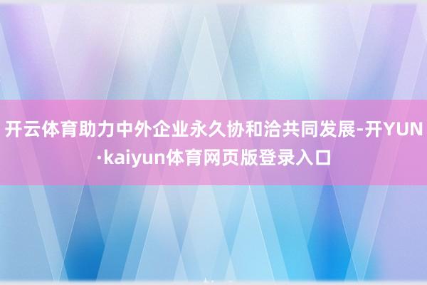 开云体育助力中外企业永久协和洽共同发展-开YUN·kaiyun体育网页版登录入口
