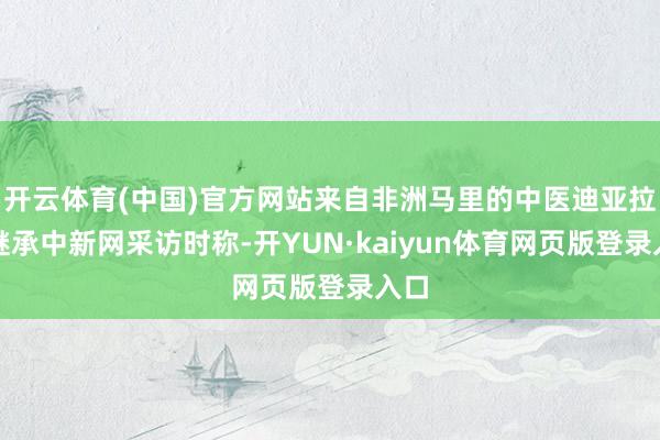 开云体育(中国)官方网站来自非洲马里的中医迪亚拉在继承中新网采访时称-开YUN·kaiyun体育网页版登录入口