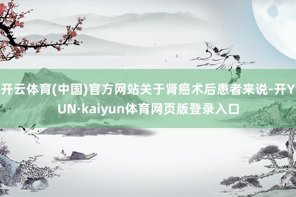 开云体育(中国)官方网站关于肾癌术后患者来说-开YUN·kaiyun体育网页版登录入口