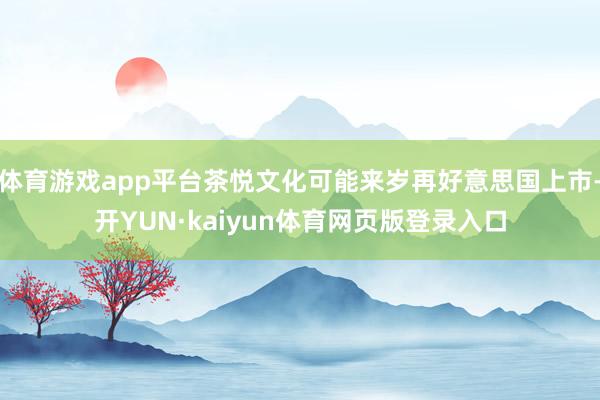 体育游戏app平台茶悦文化可能来岁再好意思国上市-开YUN·kaiyun体育网页版登录入口