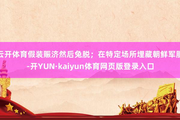 云开体育假装赈济然后兔脱；在特定场所埋藏朝鲜军服-开YUN·kaiyun体育网页版登录入口