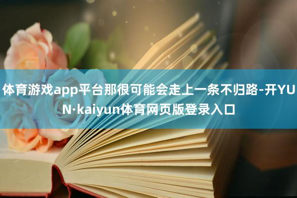 体育游戏app平台那很可能会走上一条不归路-开YUN·kaiyun体育网页版登录入口