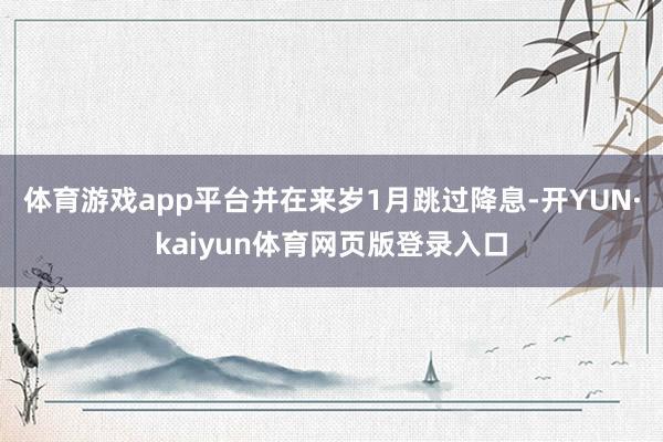 体育游戏app平台并在来岁1月跳过降息-开YUN·kaiyun体育网页版登录入口