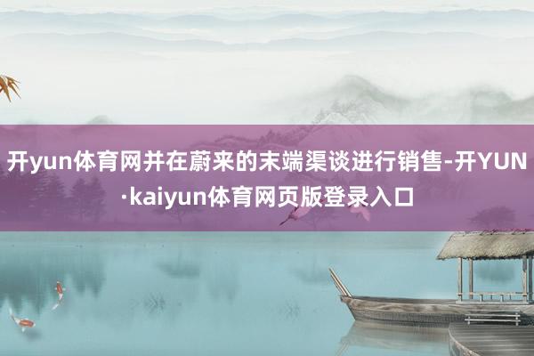 开yun体育网并在蔚来的末端渠谈进行销售-开YUN·kaiyun体育网页版登录入口