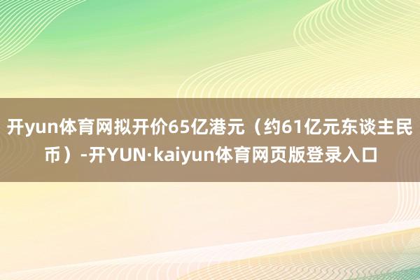 开yun体育网拟开价65亿港元（约61亿元东谈主民币）-开YUN·kaiyun体育网页版登录入口