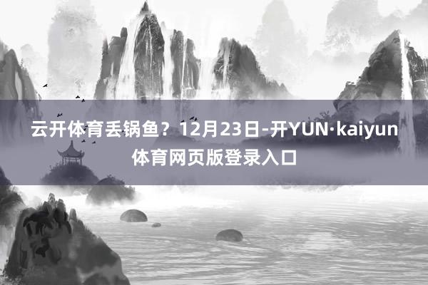 云开体育丢锅鱼？12月23日-开YUN·kaiyun体育网页版登录入口