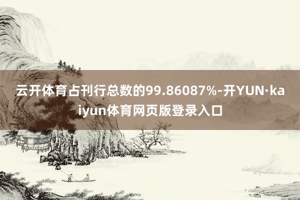 云开体育占刊行总数的99.86087%-开YUN·kaiyun体育网页版登录入口