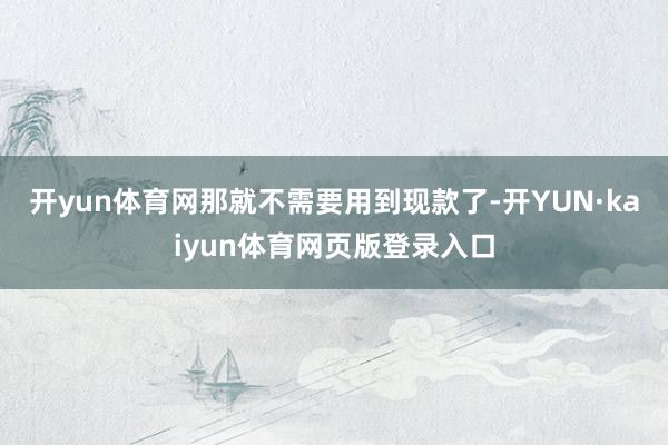 开yun体育网那就不需要用到现款了-开YUN·kaiyun体育网页版登录入口