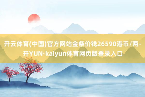 开云体育(中国)官方网站金条价钱26590港币/两-开YUN·kaiyun体育网页版登录入口