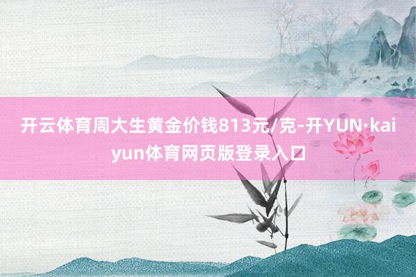开云体育周大生黄金价钱813元/克-开YUN·kaiyun体育网页版登录入口