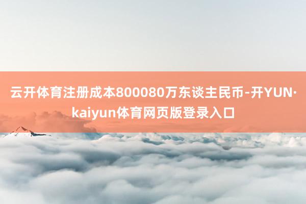 云开体育注册成本800080万东谈主民币-开YUN·kaiyun体育网页版登录入口