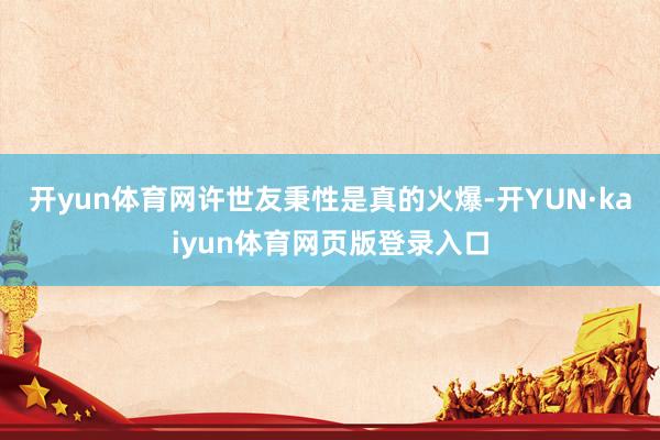 开yun体育网许世友秉性是真的火爆-开YUN·kaiyun体育网页版登录入口