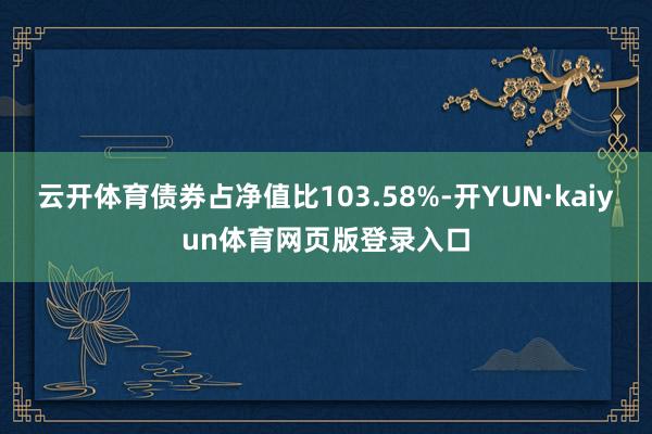 云开体育债券占净值比103.58%-开YUN·kaiyun体育网页版登录入口