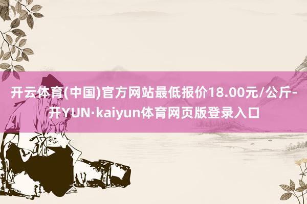 开云体育(中国)官方网站最低报价18.00元/公斤-开YUN·kaiyun体育网页版登录入口