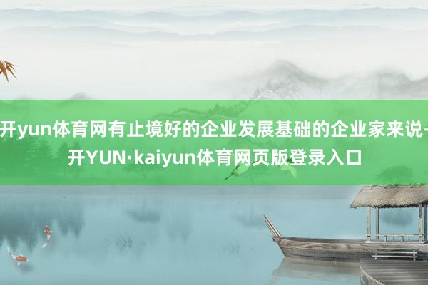 开yun体育网有止境好的企业发展基础的企业家来说-开YUN·kaiyun体育网页版登录入口