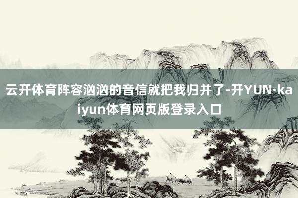 云开体育阵容汹汹的音信就把我归并了-开YUN·kaiyun体育网页版登录入口