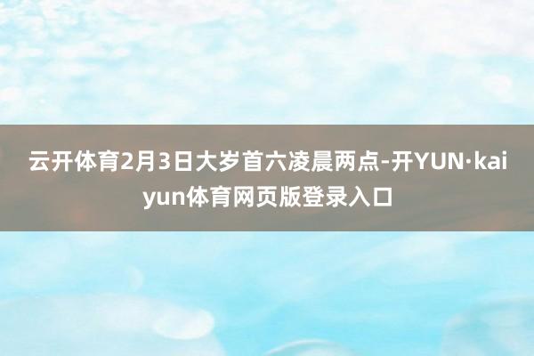 云开体育2月3日大岁首六凌晨两点-开YUN·kaiyun体育网页版登录入口