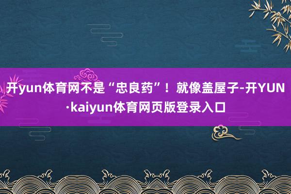 开yun体育网不是“忠良药”！就像盖屋子-开YUN·kaiyun体育网页版登录入口