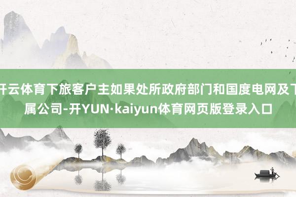 开云体育下旅客户主如果处所政府部门和国度电网及下属公司-开YUN·kaiyun体育网页版登录入口