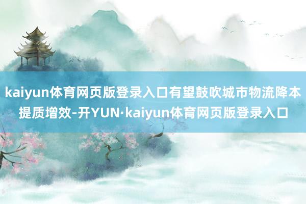 kaiyun体育网页版登录入口有望鼓吹城市物流降本提质增效-开YUN·kaiyun体育网页版登录入口