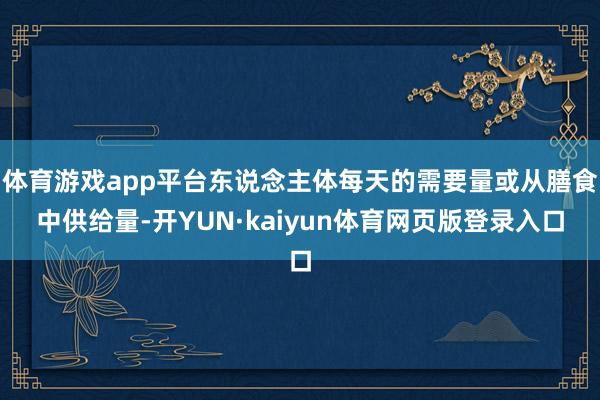 体育游戏app平台东说念主体每天的需要量或从膳食中供给量-开YUN·kaiyun体育网页版登录入口