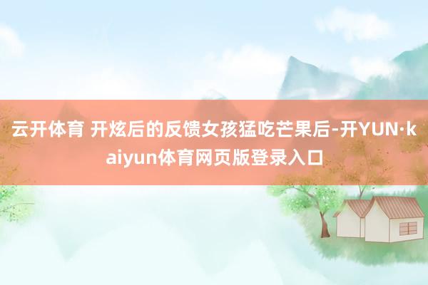 云开体育 开炫后的反馈女孩猛吃芒果后-开YUN·kaiyun体育网页版登录入口