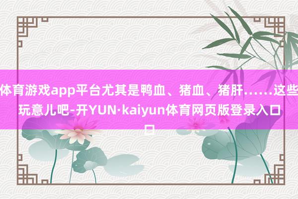 体育游戏app平台尤其是鸭血、猪血、猪肝……这些玩意儿吧-开YUN·kaiyun体育网页版登录入口