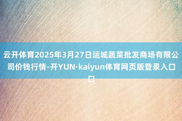 云开体育2025年3月27日运城蔬菜批发商场有限公司价钱行情-开YUN·kaiyun体育网页版登录入