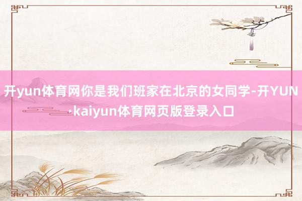 开yun体育网你是我们班家在北京的女同学-开YUN·kaiyun体育网页版登录入口