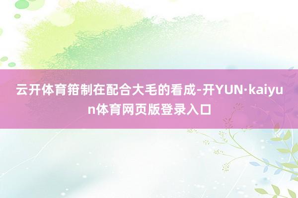 云开体育箝制在配合大毛的看成-开YUN·kaiyun体育网页版登录入口