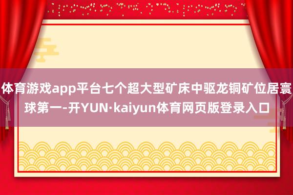 体育游戏app平台七个超大型矿床中驱龙铜矿位居寰球第一-开YUN·kaiyun体育网页版登录入口