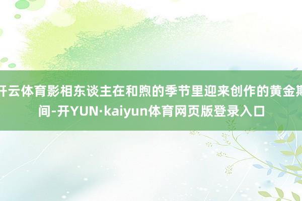开云体育影相东谈主在和煦的季节里迎来创作的黄金期间-开YUN·kaiyun体育网页版登录入口
