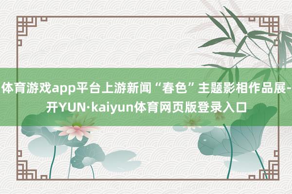 体育游戏app平台上游新闻“春色”主题影相作品展-开YUN·kaiyun体育网页版登录入口