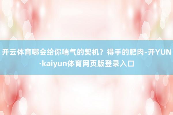 开云体育哪会给你喘气的契机？得手的肥肉-开YUN·kaiyun体育网页版登录入口