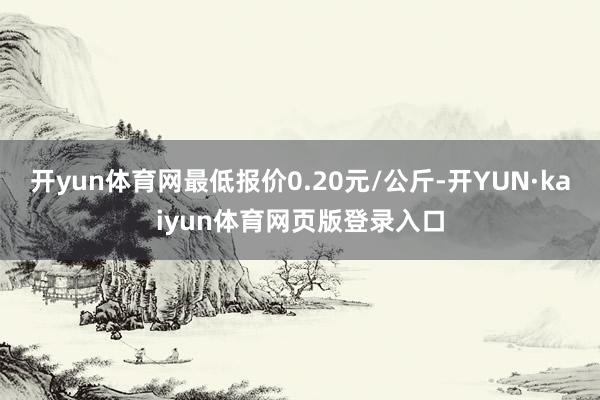 开yun体育网最低报价0.20元/公斤-开YUN·kaiyun体育网页版登录入口