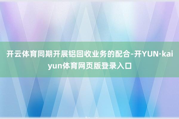 开云体育同期开展铝回收业务的配合-开YUN·kaiyun体育网页版登录入口
