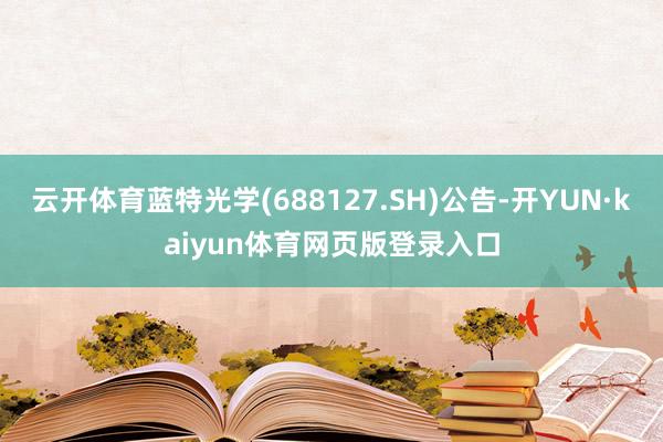 云开体育蓝特光学(688127.SH)公告-开YUN·kaiyun体育网页版登录入口