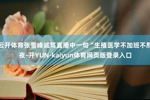 云开体育张雪峰诚笃直播中一句“生殖医学不加班不熬夜-开YUN·kaiyun体育网页版登录入口
