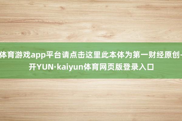 体育游戏app平台请点击这里此本体为第一财经原创-开YUN·kaiyun体育网页版登录入口