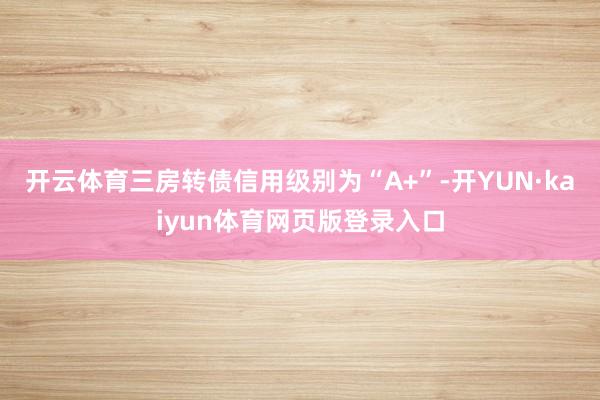 开云体育三房转债信用级别为“A+”-开YUN·kaiyun体育网页版登录入口