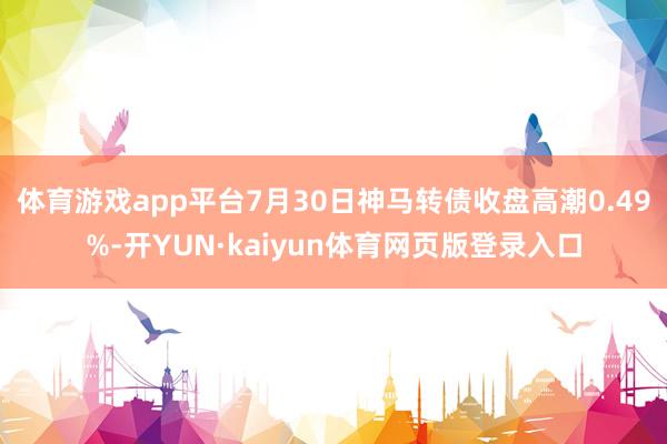 体育游戏app平台7月30日神马转债收盘高潮0.49%-开YUN·kaiyun体育网页版登录入口