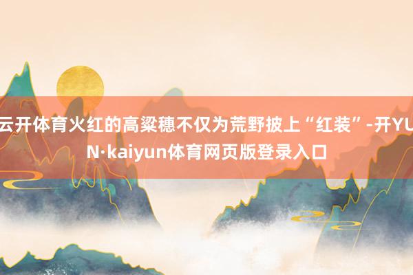 云开体育火红的高粱穗不仅为荒野披上“红装”-开YUN·kaiyun体育网页版登录入口