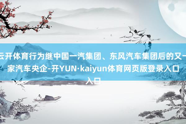 云开体育行为继中国一汽集团、东风汽车集团后的又一家汽车央企-开YUN·kaiyun体育网页版登录入口