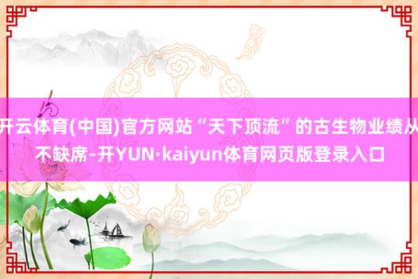 开云体育(中国)官方网站“天下顶流”的古生物业绩从不缺席-开YUN·kaiyun体育网页版登录入口