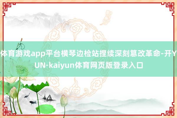 体育游戏app平台横琴边检站捏续深刻篡改革命-开YUN·kaiyun体育网页版登录入口