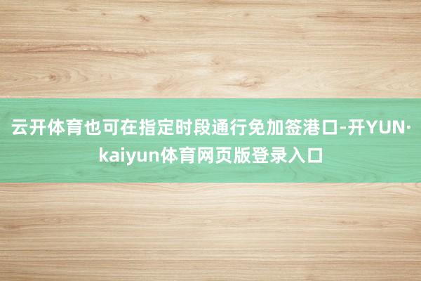 云开体育也可在指定时段通行免加签港口-开YUN·kaiyun体育网页版登录入口