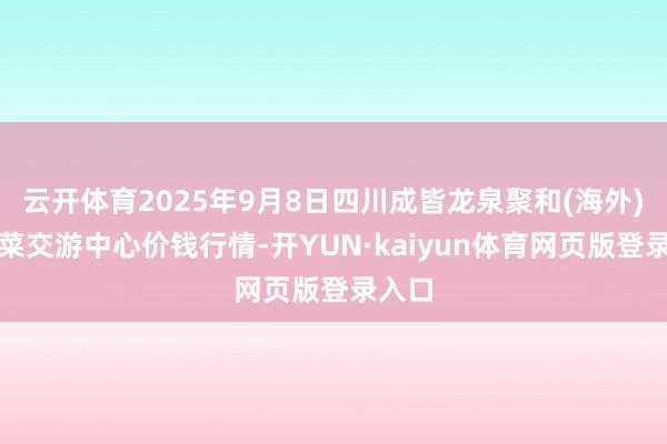 云开体育2025年9月8日四川成皆龙泉聚和(海外)果蔬菜交游中心价钱行情-开YUN·kaiyun体育